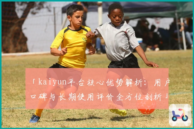 「kaiyun平台核心优势解析：用户口碑与长期使用评价全方位剖析」