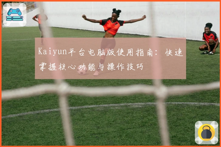 Kaiyun平台电脑版使用指南：快速掌握核心功能与操作技巧
