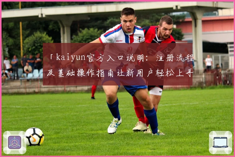 「kaiyun官方入口说明：注册流程及基础操作指南让新用户轻松上手」