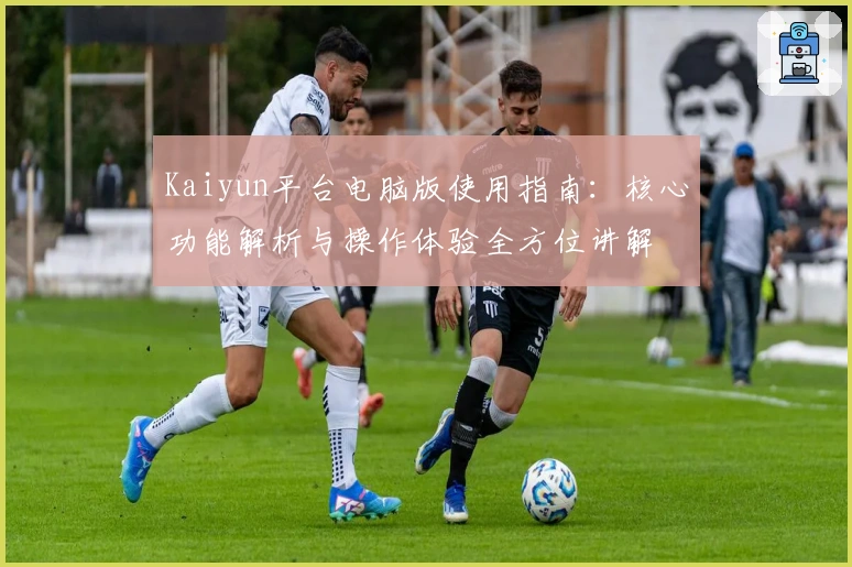 Kaiyun平台电脑版使用指南：核心功能解析与操作体验全方位讲解