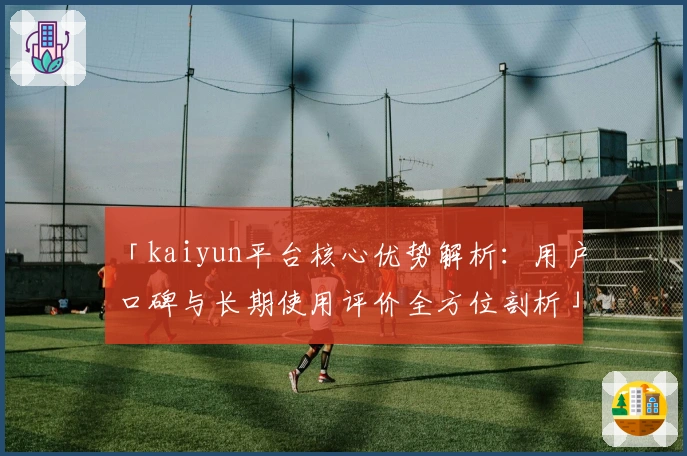 「kaiyun平台核心优势解析：用户口碑与长期使用评价全方位剖析」